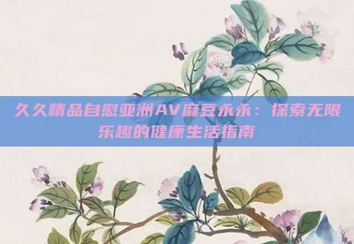 久久精品自慰亚洲AV麻豆永永：探索无限乐趣的健康生活指南